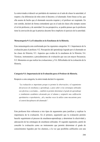 399
La entrevistada evidenció ser partidaria de mantener en el aula de clases la autoridad, el
respeto y las diferencias de roles entre el docente y el alumnado. Entre líneas se lee, que
ella asume de hecho que el alumnado necesita respetar y el profesor ser respetado. En
este sentido, declaró de forma contundente que en el aula de clases ella siempre asume
el rol de profesora y de autoridad. En esa perspectiva, se podría pensar que la profesora
tiene la convicción de que la práctica docente lleva implícito el ejercicio de la autoridad.
Metacategoría 9: La Evaluación en la Enseñanza de la Historia.
Esta metacategoría esta conformada por las siguientes categorías: 9.1. Importancia de la
evaluación para el profesor; 9.2. Percepción del aprendizaje logrado por el alumnado en
las clases de Historia; 9.3. Aspectos que evalúa de la enseñanza de la Historia; 9.4.
Técnicas, instrumentos y procedimientos de evaluación que usa con mayor frecuencia;
9.5. Momentos en que realiza las evaluaciones; y 9.6. Dificultades de la evaluación de la
Historia.
Categoría 9.1: Importancia de la Evaluación para el Profesor de Historia.
Respecto a esta categoría, la entrevistada declaró lo siguiente:
“La evaluación es importante porque te permite la observación y el seguimiento
del proceso de enseñanza y aprendizaje, y para saber si las estrategias utilizadas
son efectivas y acertadas,… también te permite determinar el grado de aprendizaje
o rendimiento académico alcanzado por el alumno y asignarle una calificación
aprobatoria o reprobatoria,…ah y muchas veces la utilizo como mecanismo para
el control disciplinario del alumnado”.
Esta profesora hizo referencia a tres tipos de argumentos para justificar y explicar la
importancia de la evaluación. En el primero, argumentó que la evaluación permite
hacerle seguimiento al proceso de enseñanza-aprendizaje y determinar la efectividad y
adecuación de las estrategias de enseñanza utilizadas. El segundo argumento, partió de
concebir la evaluación como un instrumento que permite determinar el grado de
conocimientos logrados por los alumnos, a la vez que posibilita calificarlos con una
 