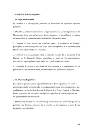 40
3.3. Objetivos de la investigación.
3.3.1. Objetivos Generales
En relación a la investigación planteada, se formularon los siguientes objetivos
generales:
1. Describir y analizar el conocimiento y el pensamiento que posee el profesorado de
Historia, que forma parte de la muestra de investigación, y el que utiliza en la práctica
de la enseñanza de esta asignatura en la Educación Básica venezolana.
2. Comparar el conocimiento que manifiesta poseer el profesorado de Historia,
participante en esta investigación, con el que utiliza en la práctica de la enseñanza de la
Historia en la Educación Básica venezolana.
3. Construir la visión particular sobre la situación concreta de la enseñanza de la
Historia en la Educación Básica venezolana, a partir de los conocimientos,
concepciones y percepciones manifestadas por el profesorado entrevistado.
4. Determinar la influencia que tienen los conocimientos y el pensamiento de los
profesores de Historia entrevistados, en la manera en que enseñan esta asignatura.
3.3.2. Objetivos Específicos.
Los objetivos generales dieron lugar a la formulación de los específicos, los cuales se
constituyeron en las respuestas a las necesidades operativas de la investigación. Los que
se elaboraron en relación al profesorado de Historia de la Tercera Etapa de la Educación
Básica venezolana. En ese sentido, los objetivos específicos de esta investigación son
los que se exponen a continuación:
1. Determinar y describir los conocimientos y pensamientos que manifiesten poseer los
profesores de Historia, miembros de la muestra de investigación, a partir de las
entrevistas en profundidad.
 