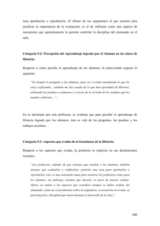 400
nota aprobatoria o reprobatoria. El último de los argumentos al que recurrió para
justificar la importancia de la evaluación, es el de utilizarla como una especie de
mecanismo que aparentemente le permite controlar la disciplina del alumnado en el
aula.
Categoría 9.2: Percepción del Aprendizaje logrado por el Alumno en las clases de
Historia.
Respecto a cómo percibe el aprendizaje de los alumnos, la entrevistada expresó lo
siguiente:
“Yo siempre le pregunto a los alumnos, para ver si están entendiendo lo que les
estoy explicando,…también me doy cuenta de lo que han aprendido de Historia;
utilizando las pruebas o exámenes y a través de la revisión de los trabajos que les
mando a elaborar…”.
En lo declarado por esta profesora, es evidente que para percibir el aprendizaje de
Historia logrado por los alumnos, ésta se vale de las preguntas, las pruebas y los
trabajos escolares.
Categoría 9.3: Aspectos que evalúa de la Enseñanza de la Historia.
Respecto a los aspectos que evalúa, la profesora lo explicita en sus declaraciones
textuales:
“Los profesores, además de que tenemos que enseñar a los alumnos, también
tenemos que evaluarlos y calificarlos, ponerles una nota para aprobarlos o
reprobarlos, esto es muy estresante tanto para nosotros los profesores como para
los alumnos, sin embargo, tenemos que hacerlo, es parte de nuestro trabajo.
Ahora, en cuanto a los aspectos que considero siempre se deben evaluar del
alumnado; están sus conocimientos sobre la asignatura, su actuación en el aula, su
participación y disciplina que tienen durante el desarrollo de la clase”.
 