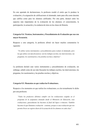401
En este apartado de declaraciones, la profesora resaltó el estrés que le produce la
evaluación y la asignación de calificaciones al alumnado, tanto para ella como docente
que califica como para los alumnos calificados. Por otra parte, destacó entre los
aspectos más importantes de la evaluación de los alumnos; el conocimiento, la
participación, la actuación y la conducta de éstos en las clases de Historia.
Categoría 9.4: Técnicas, Instrumentos y Procedimientos de Evaluación que usa con
mayor frecuencia.
Respecto a esta categoría, la profesora afirmó sin hacer muchos comentarios lo
siguiente:
“Yo utilizo varios instrumentos y procedimientos para evaluar al alumnado, pero
los que utilizo con más frecuencia; son los trabajos escritos, las intervenciones, las
preguntas, los cuestionarios y las pruebas escritas y objetivas”.
La profesora declaró usar varios instrumentos y procedimientos de evaluación, sin
embargo, señaló como de uso más frecuente los trabajos escritos, las intervenciones, las
preguntas, los cuestionarios y las pruebas escritas y objetivas.
Categoría 9.5: Momentos en que realiza las Evaluaciones.
Respecto a los momentos en que realiza las evaluaciones, se cita textualmente lo dicho
por esta profesora:
“Todos los profesores debemos cumplir con las evaluaciones exigidas en el
programa de la asignatura emanado desde el Ministerio de Educación, esas
evaluaciones, generalmente las hacemos al final del lapso o trimestre. También
hacemos lo que llamamos evaluación continua, porque es una evaluación que nos
permite llevar un registro diario de la actuación de los alumnos en cada clase”.
 