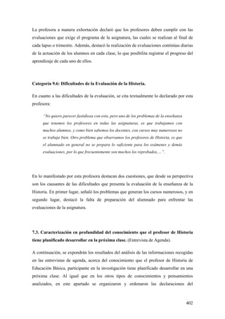 402
La profesora a manera exhortación declaró que los profesores deben cumplir con las
evaluaciones que exige el programa de la asignatura, las cuales se realizan al final de
cada lapso o trimestre. Además, destacó la realización de evaluaciones continúas diarias
de la actuación de los alumnos en cada clase, lo que posibilita registrar el progreso del
aprendizaje de cada uno de ellos.
Categoría 9.6: Dificultades de la Evaluación de la Historia.
En cuanto a las dificultades de la evaluación, se cita textualmente lo declarado por esta
profesora:
“No quiero parecer fastidiosa con esto, pero uno de los problemas de la enseñanza
que tenemos los profesores en todas las asignaturas, es que trabajamos con
muchos alumnos, y como bien sabemos los docentes, con cursos muy numerosos no
se trabaja bien. Otro problema que observamos los profesores de Historia, es que
el alumnado en general no se prepara lo suficiente para los exámenes y demás
evaluaciones, por lo que frecuentemente son muchos los reprobados,…”.
En lo manifestado por esta profesora destacan dos cuestiones, que desde su perspectiva
son los causantes de las dificultades que presenta la evaluación de la enseñanza de la
Historia. En primer lugar, señaló los problemas que generan los cursos numerosos, y en
segundo lugar, destacó la falta de preparación del alumnado para enfrentar las
evaluaciones de la asignatura.
7.3. Caracterización en profundidad del conocimiento que el profesor de Historia
tiene planificado desarrollar en la próxima clase. (Entrevista de Agenda).
A continuación, se expondrán los resultados del análisis de las informaciones recogidas
en las entrevistas de agenda, acerca del conocimiento que el profesor de Historia de
Educación Básica, participante en la investigación tiene planificado desarrollar en una
próxima clase. Al igual que en los otros tipos de conocimientos y pensamientos
analizados, en este apartado se organizaron y ordenaron las declaraciones del
 
