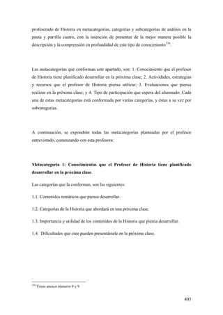 403
profesorado de Historia en metacategorías, categorías y subcategorías de análisis en la
pauta y parrilla cuatro, con la intención de presentar de la mejor manera posible la
descripción y la comprensión en profundidad de este tipo de conocimiento336
.
Las metacategorías que conforman este apartado, son: 1. Conocimiento que el profesor
de Historia tiene planificado desarrollar en la próxima clase; 2. Actividades, estrategias
y recursos que el profesor de Historia piensa utilizar; 3. Evaluaciones que piensa
realizar en la próxima clase; y 4. Tipo de participación que espera del alumnado. Cada
una de estas metacategorías está conformada por varias categorías, y éstas a su vez por
subcategorías.
A continuación, se expondrán todas las metacategorías planteadas por el profesor
entrevistado, comenzando con esta profesora:
Metacategoría 1: Conocimientos que el Profesor de Historia tiene planificado
desarrollar en la próxima clase.
Las categorías que la conforman, son las siguientes:
1.1. Contenidos temáticos que piensa desarrollar.
1.2. Categorías de la Historia que abordará en una próxima clase.
1.3. Importancia y utilidad de los contenidos de la Historia que piensa desarrollar.
1.4. Dificultades que cree pueden presentársele en la próxima clase.
336
Véase anexos números 8 y 9.
 