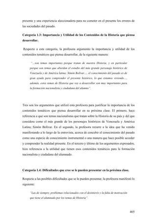 405
presente y una experiencia aleccionadora para no cometer en el presente los errores de
las sociedades del pasado.
Categoría 1.3: Importancia y Utilidad de los Contenidos de la Historia que piensa
desarrollar.
Respecto a esta categoría, la profesora argumento la importancia y utilidad de los
contenidos temáticos que piensa desarrollar, de la siguiente manera:
“…son temas importantes porque tratan de nuestra Historia, y en particular
porque son temas que abordan el estudio del más grande personaje histórico de
Venezuela y de América latina; Simón Bolívar…, el conocimiento del pasado es de
gran ayuda para comprender el presente histórico, lo que estamos viviendo…,
además, estos temas de Historia que voy a desarrollar son muy importantes para
la formación nacionalista y ciudadana del alumno”.
Tres son los argumentos que utilizó esta profesora para justificar la importancia de los
contenidos temáticos que piensa desarrollar en su próxima clase. El primero, hace
referencia a que son temas nacionalistas que tratan sobre la Historia de su país y del que
considera como el más grande de los personajes históricos de Venezuela y América
Latina; Simón Bolívar. En el segundo, la profesora recurre a la idea que ha venido
manifestando a lo largo de la entrevista, acerca de concebir el conocimiento del pasado
como una especie de conocimiento instrumental o una manera que hace posible acceder
y comprender la realidad presente. En el tercero y último de los argumentos expresados,
hizo referencia a la utilidad que tienen esos contenidos temáticos para la formación
nacionalista y ciudadana del alumnado.
Categoría 1.4: Dificultades que cree se le pueden presentar en la próxima clase.
Respecto a las posibles dificultades que se le pueden presentar, la profesora manifestó lo
siguiente:
“Las de siempre, problemas relacionados con el desinterés y la falta de motivación
que tiene el alumnado por los temas de Historia”.
 