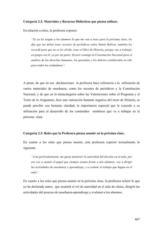 407
Categoría 2.2: Materiales y Recursos Didácticos que piensa utilizar.
En relación a éstos, la profesora expresó:
“Yo ya les asigne a los alumnos lo que me van a traer para la próxima clase, les
dije que me deben traer recortes de periódicos sobre Simón Bolívar, también les
recordé para que no se les olvide, traer el libro de Historia, porque van a trabajar
en grupo con él, yo por mi parte, llevaré conmigo la Constitución Nacional para el
análisis de los derechos humanos, las garantías y los deberes establecidos en ella
para todos los ciudadanos”.
A pesar, de que en sus declaraciones la profesora hace referencia a la utilización de
varios materiales de enseñanza; como los recortes de periódicos y la Constitución
Nacional, y de que en la metacategoría sobre las Valoraciones sobre el Programa y el
Texto de la Asignatura, hizo una valoración bastante negativa del texto de Historia, se
puede percibir con bastante claridad, la importancia especial que le concede a su
utilización para el desarrollo de los contenidos temáticos que va a trabajar en la
próxima clase.
Categoría 2.3: Roles que la Profesora piensa asumir en la próxima clase.
En cuanto a los roles que piensa asumir, esta profesora expresó textualmente lo
siguiente:
“A mi particularmente, me gusta mantener la autoridad del docente en el aula, por
eso voy a asumir el papel que siempre asumo frente a mis alumnos, voy a dirigir
las actividades de enseñanza y aprendizaje, y a evaluar el trabajo que hagan en el
aula”.
En cuanto a los roles que piensa asumir en la próxima clase, la profesora reiteró lo que
ya ha declarado antes; que asumirá el rol de autoridad en el aula de clases, dirigirá las
actividades del proceso de enseñanza-aprendizaje y evaluará a los alumnos.
 
