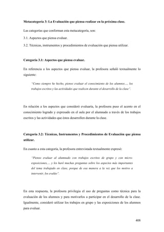 408
Metacategoría 3: La Evaluación que piensa realizar en la próxima clase.
Las categorías que conforman esta metacategoría, son:
3.1. Aspectos que piensa evaluar.
3.2. Técnicas, instrumentos y procedimientos de evaluación que piensa utilizar.
Categoría 3.1: Aspectos que piensa evaluar.
En referencia a los aspectos que piensa evaluar, la profesora señaló textualmente lo
siguiente:
“Como siempre he hecho, pienso evaluar el conocimiento de los alumnos…, los
trabajos escritos y las actividades que realicen durante el desarrollo de la clase”.
En relación a los aspectos que consideró evaluaría, la profesora puso el acento en el
conocimiento logrado y expresado en el aula por el alumnado a través de los trabajos
escritos y las actividades que éstos desarrollen durante la clase.
Categoría 3.2: Técnicas, Instrumentos y Procedimientos de Evaluación que piensa
utilizar.
En cuanto a esta categoría, la profesora entrevistada textualmente expresó:
“Pienso evaluar al alumnado con trabajos escritos de grupo y con micro-
exposiciones,… y les haré muchas preguntas sobre los aspectos más importantes
del tema trabajado en clase, porque de esa manera a la vez que los motivo a
intervenir, los evalúo”.
En esta respuesta, la profesora privilegia el uso de preguntas como técnica para la
evaluación de los alumnos y para motivarlos a participar en el desarrollo de la clase.
Igualmente, consideró utilizar los trabajos en grupo y las exposiciones de los alumnos
para evaluar.
 