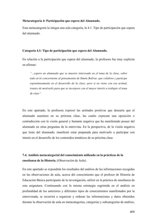 409
Metacategoría 4: Participación que espera del Alumnado.
Esta metacategoría la integra una sola categoría, la 4.1. Tipo de participación que espera
del alumnado.
Categoría 4.1: Tipo de participación que espera del Alumnado.
En relación a la participación que espera del alumnado, la profesora fue muy explicita
en afirmar:
”…espero un alumnado que se muestre interesado en el tema de la clase, sobre
todo en lo concerniente al pensamiento de Simón Bolívar, que colabore y participe
espontáneamente en el desarrollo de la clase; pero si no viene con esa actitud,
tratare de motivarlo para que se incorpore con el mayor interés a trabajar el tema
de clase”.
En este apartado, la profesora expresó las actitudes positivas que desearía que el
alumnado asumiera en su próxima clase, las cuales expresan una oposición o
contradicción con la visión general y bastante negativa que ha manifestado poseer del
alumnado en otras preguntas de la entrevista. En la perspectiva, de la visión negativa
que tiene del alumnado, manifestó estar preparada para motivarlo a participar con
interés en el desarrollo de los contenidos temáticos de su próxima clase.
7.4. Análisis metacategorial del conocimiento utilizado en la prácticas de la
enseñanza de la Historia. (Observación de Aula).
En este apartado se expondrán los resultados del análisis de las informaciones recogidas
en las observaciones de aula, acerca del conocimiento que el profesor de Historia de
Educación Básica participante de la investigación, utilizó en la práctica de enseñanza de
esta asignatura. Continuando con la misma estrategia esgrimida en el análisis en
profundidad de los anteriores y diferentes tipos de conocimientos manifestados por la
entrevistada, se recurrirá a organizar y ordenar las informaciones y datos obtenidos
durante la observación de aula en metacategorías, categorías y subcategorías de análisis,
 