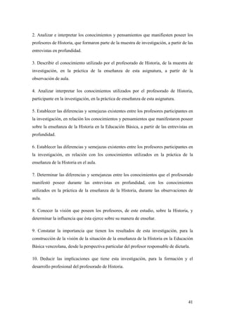 41
2. Analizar e interpretar los conocimientos y pensamientos que manifiesten poseer los
profesores de Historia, que formaron parte de la muestra de investigación, a partir de las
entrevistas en profundidad.
3. Describir el conocimiento utilizado por el profesorado de Historia, de la muestra de
investigación, en la práctica de la enseñanza de esta asignatura, a partir de la
observación de aula.
4. Analizar interpretar los conocimientos utilizados por el profesorado de Historia,
participante en la investigación, en la práctica de enseñanza de esta asignatura.
5. Establecer las diferencias y semejazas existentes entre los profesores participantes en
la investigación, en relación los conocimientos y pensamientos que manifestaron poseer
sobre la enseñanza de la Historia en la Educación Básica, a partir de las entrevistas en
profundidad.
6. Establecer las diferencias y semejazas existentes entre los profesores participantes en
la investigación, en relación con los conocimientos utilizados en la práctica de la
enseñanza de la Historia en el aula.
7. Determinar las diferencias y semejanzas entre los conocimientos que el profesorado
manifestó poseer durante las entrevistas en profundidad, con los conocimientos
utilizados en la práctica de la enseñanza de la Historia, durante las observaciones de
aula.
8. Conocer la visión que poseen los profesores, de este estudio, sobre la Historia, y
determinar la influencia que ésta ejerce sobre su manera de enseñar.
9. Constatar la importancia que tienen los resultados de esta investigación, para la
construcción de la visión de la situación de la enseñanza de la Historia en la Educación
Básica venezolana, desde la perspectiva particular del profesor responsable de dictarla.
10. Deducir las implicaciones que tiene esta investigación, para la formación y el
desarrollo profesional del profesorado de Historia.
 