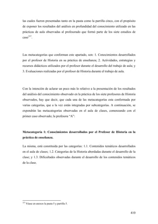 410
las cuales fueron presentadas tanto en la pauta como la parrilla cinco, con el propósito
de exponer los resultados del análisis en profundidad del conocimiento utilizado en las
prácticas de aula observadas al profesorado que formó parte de los siete estudios de
caso337
.
Las metacategorías que conforman este apartado, son: 1. Conocimientos desarrollados
por el profesor de Historia en su práctica de enseñanza; 2. Actividades, estrategias y
recursos didácticos utilizados por el profesor durante el desarrollo del trabajo de aula; y
3. Evaluaciones realizadas por el profesor de Historia durante el trabajo de aula.
Con la intención de aclarar un poco más lo relativo a la presentación de los resultados
del análisis del conocimiento observado en la práctica de los siete profesores de Historia
observados, hay que decir, que cada una de las metacategorías esta conformada por
varias categorías, que a la vez están integradas por subcategorías. A continuación, se
expondrán las metacategorías observadas en el aula de clases, comenzando con el
primer caso observado; la profesora “A”:
Metacategoría 1: Conocimientos desarrollados por el Profesor de Historia en la
práctica de enseñanza.
La misma, está constituida por las categorías: 1.1. Contenidos temáticos desarrollados
en el aula de clases; 1.2. Categorías de la Historia abordadas durante el desarrollo de la
clase; y 1.3. Dificultades observadas durante el desarrollo de los contenidos temáticos
de la clase.
337
Véase en anexos la pauta 5 y parrilla 5.
 