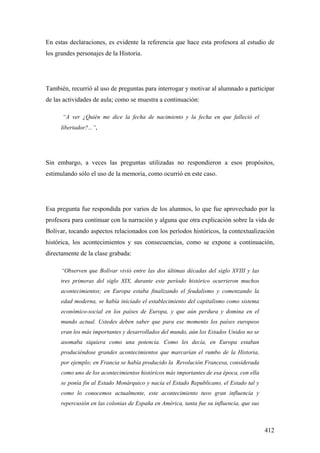 412
En estas declaraciones, es evidente la referencia que hace esta profesora al estudio de
los grandes personajes de la Historia.
También, recurrió al uso de preguntas para interrogar y motivar al alumnado a participar
de las actividades de aula; como se muestra a continuación:
“A ver ¿Quién me dice la fecha de nacimiento y la fecha en que falleció el
libertador?...”,
Sin embargo, a veces las preguntas utilizadas no respondieron a esos propósitos,
estimulando sólo el uso de la memoria, como ocurrió en este caso.
Esa pregunta fue respondida por varios de los alumnos, lo que fue aprovechado por la
profesora para continuar con la narración y alguna que otra explicación sobre la vida de
Bolívar, tocando aspectos relacionados con los períodos históricos, la contextualización
histórica, los acontecimientos y sus consecuencias, como se expone a continuación,
directamente de la clase grabada:
“Observen que Bolívar vivió entre las dos últimas décadas del siglo XVIII y las
tres primeras del siglo XIX, durante este período histórico ocurrieron muchos
acontecimientos; en Europa estaba finalizando el feudalismo y comenzando la
edad moderna, se había iniciado el establecimiento del capitalismo como sistema
económico-social en los países de Europa, y que aún perdura y domina en el
mundo actual. Ustedes deben saber que para ese momento los países europeos
eran los más importantes y desarrollados del mundo, aún los Estados Unidos no se
asomaba siquiera como una potencia. Como les decía, en Europa estaban
produciéndose grandes acontecimientos que marcarían el rumbo de la Historia,
por ejemplo; en Francia se había producido la Revolución Francesa, considerada
como uno de los acontecimientos históricos más importantes de esa época, con ella
se ponía fin al Estado Monárquico y nacía el Estado Republicano, el Estado tal y
como lo conocemos actualmente, este acontecimiento tuvo gran influencia y
repercusión en las colonias de España en América, tanta fue su influencia, que sus
 