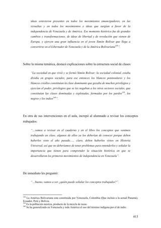 413
ideas estuvieron presentes en todos los movimientos emancipadores, en las
revueltas y en todos los movimientos e ideas que surgían a favor de la
independencia de Venezuela y de América. Ese momento histórico fue de grandes
cambios y transformaciones, de ideas de libertad y de revolución que vienen de
Europa, y ejercen una gran influencia en el joven Simón Bolívar que llega a
convertirse en el Libertador de Venezuela y de la América Bolivariana338
”.
Sobre la misma temática, destacó explicaciones sobre la estructura social de clases:
“La sociedad en que vivió y se formó Simón Bolívar; la sociedad colonial, estaba
dividía en grupos sociales, para ese entonces los blancos peninsulares y los
blancos criollos constituían la clase dominante que gozaba de muchos privilegios y
ejercían el poder, privilegios que se les negaban a los otros sectores sociales, que
constituían las clases dominadas y explotadas, formadas por los pardos339
, los
negros y los indios340
”.
En otra de sus intervenciones en el aula, increpó al alumnado a revisar los conceptos
trabajados:
“…vamos a revisar en el cuaderno y en el libro los conceptos que venimos
trabajando en clase, algunos de ellos ya los deberían de conocer porque deben
haberlos visto el año pasado,…, claro, deben haberlos vistos en Historia
Universal, así que no deberíamos de tener problemas para entenderlos y señalar la
importancia que tienen para comprender la situación histórica en que se
desarrollaron los primeros movimientos de independencia en Venezuela”.
De inmediato les preguntó:
“…bueno, vamos a ver ¿quién puede señalar los conceptos trabajados?”.
338
La América Bolivariana esta constituida por Venezuela, Colombia (Que incluía a la actual Panamá),
Ecuador, Perú y Bolivia.
339
Es la población mestiza, producto de la mezcla de razas.
340
Se ha generalizado en Venezuela y toda América el uso del término indígena por el de indio.
 