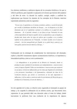 414
Los alumnos nombraron y explicaron algunos de los conceptos históricos a los que se
refirió la profesora, para responder se apoyaron en la lectura que hicieron del cuaderno
y del libro de texto. La docente les explicó, corrigió, amplío y confirmó las
explicaciones que hicieron los alumnos de los conceptos de la Historia, intervino
exponiendo aclaratorias como las siguientes:
“Si esos son, el capitalismo es el sistema económico, político y social de mercado
que sucedió al feudalismo decadente de Europa,… eso, la burguesía es la clase
dominante que en el capitalismo sustituyó a la nobleza en su papel de clase
dominante. …Si, el período colonial, es esa época en que Venezuela era una
colonia dependiente del imperio español, tal era su dependencia que en España se
decidía todo, hasta sobre los tipos de cultivos que se podían o no se podían
explotar en las plantaciones de Venezuela, lo mismo sucedía con el comercio
colonial,… éste fue monopolizado por España, no se podía hacer comercio con
otros países, fueran éstos de América o Europa…”
Continuando con la estrategia de complementar las intervenciones del alumnado,
explicó y describió someramente algunos acontecimientos históricos, su importancia y
trascendencia política, como se verá a continuación:
“…la independencia es un período de la Historia de Venezuela, donde se
produjeron gran cantidad de movimientos pro-independentistas e insurrecciones
contra el imperio Español. Todos esos movimientos e insurrecciones que surgieron
en esa época, lo hicieron influenciados por las ideas que llegaban de contrabando
a las provincias venezolanas y de Latinoamérica, sobretodo las ideas de la
revolución francesa, que pronto se convirtieron en las más importantes e
influyentes, y de las cuales se nutrieron todos los movimientos de liberación que se
produjeron en Venezuela y el resto de América,…”.
En otro apartado de la clase, se observó como organizaba al alumnado en grupos de
trabajo y les asignaba la elaboración de un informe escrito, que brevemente éstos
expusieron, lo que permitió abrir una discusión sobre el tema de trabajo, donde
nuevamente la profesora hizo una exaltación de la importancia de algunos
 