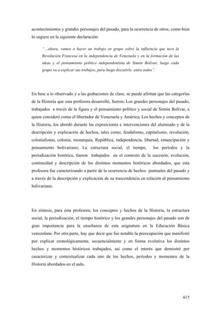 415
acontecimientos y grandes personajes del pasado, para la ocurrencia de otros; como bien
lo sugiere en la siguiente declaración:
“…ahora, vamos a hacer un trabajo en grupo sobre la influencia que tuvo la
Revolución Francesa en la independencia de Venezuela y en la formación de las
ideas y el pensamiento político independentista de Simón Bolívar, luego cada
grupo va a explicar sus trabajos, para luego discutirlo entre todos”.
En base a lo observado y a las grabaciones de clase, se puede afirmar que las categorías
de la Historia que esta profesora desarrolló, fueron; Los grandes personajes del pasado,
trabajados a través de la figura y el pensamiento político y social de Simón Bolívar, a
quien consideró como el libertador de Venezuela y América; Los hechos y conceptos de
la Historia, los abordó durante las exposiciones e intervenciones del alumnado y de la
descripción y explicación de hechos, tales como; feudalismo, capitalismo, revolución,
colonialismo, colonia, monarquía, República, independencia, libertad, emancipación y
pensamiento bolivariano; La estructura social, el tiempo, los períodos y la
periodización histórica, fueron trabajados en el contexto de la sucesión, evolución,
continuidad y descripción de los distintos momentos históricos abordados, que esta
profesora fue caracterizando a partir de la ocurrencia de hechos puntuales del pasado y
a través de la descripción y explicación de su trascendencia en relación al pensamiento
bolivariano.
En síntesis, para esta profesora; los conceptos y hechos de la Historia, la estructura
social, la periodización, el tiempo histórico y los grandes personajes del pasado son de
gran importancia para la enseñanza de esta asignatura en la Educación Básica
venezolana. Por otra parte, hay que decir que fue notable la preocupación que manifestó
por explicar cronológicamente, secuencialmente y en forma evolutiva los distintos
hechos y momentos históricos trabajados, así como el interés que demostró por
caracterizar y contextualizar cada uno de los hechos, períodos y momentos de la
Historia abordados en el aula.
 