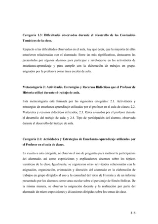 416
Categoría 1.3: Dificultades observadas durante el desarrollo de los Contenidos
Temáticos de la clase.
Respecto a las dificultades observadas en el aula, hay que decir, que la mayoría de ellas
estuvieron relacionadas con el alumnado. Entre las más significativas, destacaron las
presentadas por algunos alumnos para participar e involucrarse en las actividades de
enseñanza-aprendizaje y para cumplir con la elaboración de trabajos en grupo,
asignados por la profesora como tarea escolar de aula.
Metacategoría 2: Actividades, Estrategias y Recursos Didácticos que el Profesor de
Historia utilizó durante el trabajo de aula.
Esta metacategoría está formada por las siguientes categorías: 2.1. Actividades y
estrategias de enseñanza-aprendizaje utilizadas por el profesor en el aula de clases; 2.2.
Materiales y recursos didácticos utilizados; 2.3. Roles asumidos por el profesor durante
el desarrollo del trabajo de aula; y 2.4. Tipo de participación del alumno, observada
durante el desarrollo del trabajo de aula.
Categoría 2.1: Actividades y Estrategias de Enseñanza-Aprendizaje utilizadas por
el Profesor en el aula de clases.
En cuanto a esta categoría, se observó el uso de preguntas para motivar la participación
del alumnado, así como exposiciones y explicaciones docentes sobre los tópicos
temáticos de la clase. Igualmente, se registraron otras actividades relacionadas con la
asignación, organización, orientación y dirección del alumnado en la elaboración de
trabajos en grupo dirigidos al uso y la consultad del texto de Historia y de un informe
presentado por los alumnos como tarea escolar sobre el personaje de Simón Bolívar. De
la misma manera, se observó la asignación docente y la realización por parte del
alumnado de micro-exposiciones y discusiones dirigidas sobre los temas de clase.
 