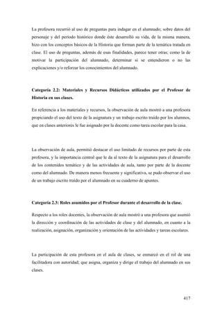 417
La profesora recurrió al uso de preguntas para indagar en el alumnado; sobre datos del
personaje y del período histórico donde éste desarrolló su vida, de la misma manera,
hizo con los conceptos básicos de la Historia que forman parte de la temática tratada en
clase. El uso de preguntas, además de esas finalidades, parece tener otras; como la de
motivar la participación del alumnado, determinar si se entendieron o no las
explicaciones y/o reforzar los conocimientos del alumnado.
Categoría 2.2: Materiales y Recursos Didácticos utilizados por el Profesor de
Historia en sus clases.
En referencia a los materiales y recursos, la observación de aula mostró a una profesora
propiciando el uso del texto de la asignatura y un trabajo escrito traído por los alumnos,
que en clases anteriores le fue asignado por la docente como tarea escolar para la casa.
La observación de aula, permitió destacar el uso limitado de recursos por parte de esta
profesora, y la importancia central que le da al texto de la asignatura para el desarrollo
de los contenidos temático y de las actividades de aula, tanto por parte de la docente
como del alumnado. De manera menos frecuente y significativa, se pudo observar el uso
de un trabajo escrito traído por el alumnado en su cuaderno de apuntes.
Categoría 2.3: Roles asumidos por el Profesor durante el desarrollo de la clase.
Respecto a los roles docentes, la observación de aula mostró a una profesora que asumió
la dirección y coordinación de las actividades de clase y del alumnado, en cuanto a la
realización, asignación, organización y orientación de las actividades y tareas escolares.
La participación de esta profesora en el aula de clases, se enmarcó en el rol de una
facilitadora con autoridad; que asigna, organiza y dirige el trabajo del alumnado en sus
clases.
 