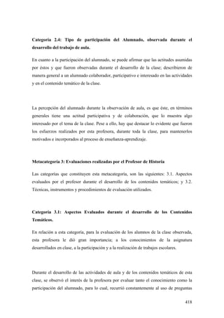 418
Categoría 2.4: Tipo de participación del Alumnado, observada durante el
desarrollo del trabajo de aula.
En cuanto a la participación del alumnado, se puede afirmar que las actitudes asumidas
por éstos y que fueron observadas durante el desarrollo de la clase; describieron de
manera general a un alumnado colaborador, participativo e interesado en las actividades
y en el contenido temático de la clase.
La percepción del alumnado durante la observación de aula, es que éste, en términos
generales tiene una actitud participativa y de colaboración, que lo muestra algo
interesado por el tema de la clase. Pese a ello, hay que destacar lo evidente que fueron
los esfuerzos realizados por esta profesora, durante toda la clase, para mantenerlos
motivados e incorporados al proceso de enseñanza-aprendizaje.
Metacategoría 3: Evaluaciones realizadas por el Profesor de Historia
Las categorías que constituyen esta metacategoría, son las siguientes: 3.1. Aspectos
evaluados por el profesor durante el desarrollo de los contenidos temáticos; y 3.2.
Técnicas, instrumentos y procedimientos de evaluación utilizados.
Categoría 3.1: Aspectos Evaluados durante el desarrollo de los Contenidos
Temáticos.
En relación a esta categoría, para la evaluación de los alumnos de la clase observada,
esta profesora le dió gran importancia; a los conocimientos de la asignatura
desarrollados en clase, a la participación y a la realización de trabajos escolares.
Durante el desarrollo de las actividades de aula y de los contenidos temáticos de esta
clase, se observó el interés de la profesora por evaluar tanto el conocimiento como la
participación del alumnado, para lo cual, recurrió constantemente al uso de preguntas
 