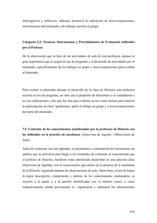 419
interrogativas y reflexivas. Además, promovió la realización de micro-exposiciones,
intervenciones del alumnado y de trabajos escritos en grupo.
Categoría 3.2: Técnicas, Instrumentos y Procedimientos de Evaluación utilizados
por el Profesor.
De la observación que se hizo de las actividades de aula de esta profesora, destaca la
gran importancia que le asignó al uso de preguntas y al desarrollo de actividades por el
alumnado, específicamente de los trabajos en grupo y micro-exposiciones para evaluar
al alumnado.
Para evaluar al alumnado durante el desarrollo de la clase de Historia, esta profesora
recurrió al uso de preguntas, no sólo con el propósito de determinar si se entendieron o
no sus explicaciones, sino que fue más que evidente su uso como técnica para motivar
la participación en clase. Igualmente, apeló al trabajo en grupo y a micro-exposiciones
por parte del alumnado.
7.5. Contraste de los conocimientos manifestados por la profesora de Historia con
los utilizados en la práctica de enseñanza. (Entrevista de Agenda / Observación de
Aula)
Antes de comenzar con este apartado, se presentarán a continuación los mecanismos de
análisis que se utilizaron para llegar a los resultados de contrastar el conocimiento que
el profesor de Historia, manifestó tener planificado desarrollar en una próxima clase
(Entrevista de Agenda), con el conocimiento que utilizó en la práctica de la enseñanza
de la Historia, registrado durante las observaciones de aula. Ahora bien, en pro de lograr
la mejor descripción, comprensión y análisis de los conocimientos contrastados, se
recurrió a la pauta y a la parrilla identificadas con el número cuatro y cinco
respectivamente, donde previamente se organizaron y ordenaron las informaciones
 