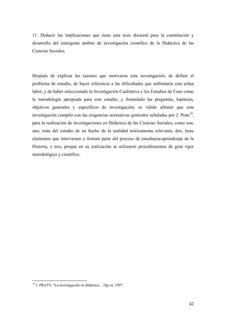 42
11. Deducir las implicaciones que tiene esta tesis doctoral para la constitución y
desarrollo del emergente ámbito de investigación científico de la Didáctica de las
Ciencias Sociales.
Después de explicar las razones que motivaron esta investigación, de definir el
problema de estudio, de hacer referencia a las dificultades que enfrentaría esta ardua
labor, y de haber seleccionado la Investigación Cualitativa y los Estudios de Caso como
la metodología apropiada para este estudio, y formulado las preguntas, hipótesis,
objetivos generales y específicos de investigación; es válido afirmar que esta
investigación cumplió con las exigencias normativas generales señaladas por J. Prats18
,
para la realización de investigaciones en Didáctica de las Ciencias Sociales; como son;
uno, trata del estudio de un hecho de la realidad teóricamente relevante, dos, tiene
elementos que intervienen o forman parte del proceso de enseñanza-aprendizaje de la
Historia, y tres, porque en su realización se utilizaron procedimientos de gran rigor
metodológico y científico.
18
J. PRATS. “La investigación en didáctica… Op.cit. 1997.
 