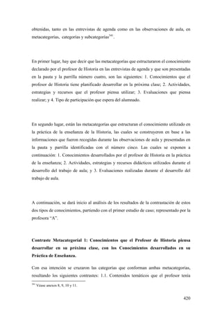 420
obtenidas, tanto en las entrevistas de agenda como en las observaciones de aula, en
metacategorías, categorías y subcategorías341
.
En primer lugar, hay que decir que las metacategorías que estructuraron el conocimiento
declarado por el profesor de Historia en las entrevistas de agenda y que son presentadas
en la pauta y la parrilla número cuatro, son las siguientes: 1. Conocimientos que el
profesor de Historia tiene planificado desarrollar en la próxima clase; 2. Actividades,
estrategias y recursos que el profesor piensa utilizar; 3. Evaluaciones que piensa
realizar; y 4. Tipo de participación que espera del alumnado.
En segundo lugar, están las metacategorías que estructuran el conocimiento utilizado en
la práctica de la enseñanza de la Historia, las cuales se construyeron en base a las
informaciones que fueron recogidas durante las observaciones de aula y presentadas en
la pauta y parrilla identificadas con el número cinco. Las cuales se exponen a
continuación: 1. Conocimientos desarrollados por el profesor de Historia en la práctica
de la enseñanza; 2. Actividades, estrategias y recursos didácticos utilizados durante el
desarrollo del trabajo de aula; y 3. Evaluaciones realizadas durante el desarrollo del
trabajo de aula.
A continuación, se dará inicio al análisis de los resultados de la contrastación de estos
dos tipos de conocimientos, partiendo con el primer estudio de caso; representado por la
profesora “A”.
Contraste Metacategoríal 1: Conocimientos que el Profesor de Historia piensa
desarrollar en su próxima clase, con los Conocimientos desarrollados en su
Práctica de Enseñanza.
Con esa intención se cruzaron las categorías que conforman ambas metacategorías,
resultando los siguientes contrastes: 1.1. Contenidos temáticos que el profesor tenía
341
Véase anexos 8, 9, 10 y 11.
 