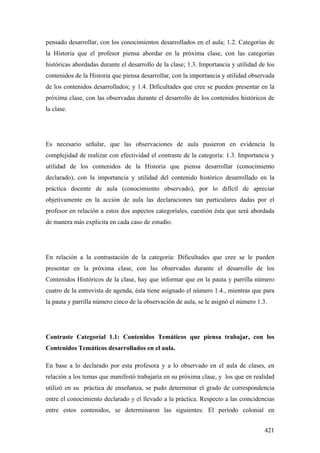 421
pensado desarrollar, con los conocimientos desarrollados en el aula; 1.2. Categorías de
la Historia que el profesor piensa abordar en la próxima clase, con las categorías
históricas abordadas durante el desarrollo de la clase; 1.3. Importancia y utilidad de los
contenidos de la Historia que piensa desarrollar, con la importancia y utilidad observada
de los contenidos desarrollados; y 1.4. Dificultades que cree se pueden presentar en la
próxima clase, con las observadas durante el desarrollo de los contenidos históricos de
la clase.
Es necesario señalar, que las observaciones de aula pusieron en evidencia la
complejidad de realizar con efectividad el contraste de la categoría: 1.3. Importancia y
utilidad de los contenidos de la Historia que piensa desarrollar (conocimiento
declarado), con la importancia y utilidad del contenido histórico desarrollado en la
práctica docente de aula (conocimiento observado), por lo difícil de apreciar
objetivamente en la acción de aula las declaraciones tan particulares dadas por el
profesor en relación a estos dos aspectos categoríales, cuestión ésta que será abordada
de manera más explicita en cada caso de estudio.
En relación a la contrastación de la categoría: Dificultades que cree se le pueden
presentar en la próxima clase, con las observadas durante el desarrollo de los
Contenidos Históricos de la clase, hay que informar que en la pauta y parrilla número
cuatro de la entrevista de agenda, ésta tiene asignado el número 1.4., mientras que para
la pauta y parrilla número cinco de la observación de aula, se le asignó el número 1.3.
Contraste Categoríal 1.1: Contenidos Temáticos que piensa trabajar, con los
Contenidos Temáticos desarrollados en el aula.
En base a lo declarado por esta profesora y a lo observado en el aula de clases, en
relación a los temas que manifestó trabajaría en su próxima clase, y los que en realidad
utilizó en su práctica de enseñanza, se pudo determinar el grado de correspondencia
entre el conocimiento declarado y el llevado a la práctica. Respecto a las coincidencias
entre estos contenidos, se determinaron las siguientes: El período colonial en
 