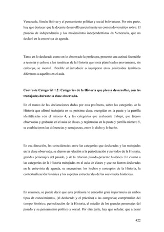 422
Venezuela, Simón Bolívar y el pensamiento político y social bolivariano. Por otra parte,
hay que destacar que la docente desarrolló parcialmente un contenido temático sobre: El
proceso de independencia y los movimientos independentistas en Venezuela, que no
declaró en la entrevista de agenda.
Tanto en lo declarado como en lo observado la profesora, presentó una actitud favorable
a respetar y ceñirse a las temáticas de la Historia que tenía planificadas previamente, sin
embargo, se mostró flexible al introducir o incorporar otros contenidos temáticos
diferentes a aquellos en el aula.
Contraste Categoríal 1.2: Categorías de la Historia que piensa desarrollar, con las
trabajadas durante la clase observada.
En el marco de las declaraciones dadas por esta profesora, sobre las categorías de la
Historia que afirmó trabajaría en su próxima clase, recogidas en la pauta y la parrilla
identificadas con el número 4, y las categorías que realmente trabajó, que fueron
observadas y grabadas en el aula de clases, y registradas en la pauta y parrilla número 5,
se establecieron las diferencias y semejanzas, entre lo dicho y lo hecho.
En esa dirección, las coincidencias entre las categorías que declaradas y las trabajadas
en la clase observada, se dieron en relación a la periodización y períodos de la Historia,
grandes personajes del pasado, y de la relación pasado-presente histórico. En cuanto a
las categorías de la Historia trabajadas en el aula de clases y que no fueron declaradas
en la entrevista de agenda, se encuentran: los hechos y conceptos de la Historia, la
contextualización histórica y los aspectos estructurales de las sociedades históricas.
En resumen, se puede decir que esta profesora le concedió gran importancia en ambos
tipos de conocimientos, (el declarado y el práctico) a las categorías; comprensión del
tiempo histórico, periodización de la Historia, el estudio de los grandes personajes del
pasado y su pensamiento político y social. Por otra parte, hay que señalar, que a pesar
 