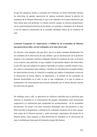 423
de que las categorías; hechos y conceptos de la Historia, no fueron declarados durante
las entrevistas de agenda, aparecieron de manera recurrente durante la práctica de
enseñanza de la Historia observada, lo que es un indicativo de la gran importancia que
éstos tienen para esta profesora. Lo mismo ocurrió, aunque en menores proporciones;
con la contextualización histórica de los hechos, los períodos o momentos de la Historia
y con los aspectos estructurales de la sociedad, abordados dentro de las temáticas de
aula.
Contraste Categoríal 1.3: Importancia y Utilidad de los Contenidos de Historia
que piensa desarrollar, con los trabajados en la clase observada.
En relación a esta categoría, hay que decir, que no se pudo contrastar debidamente con
los resultados de la observación de aula, debido a que las declaraciones de la profesora
respecto a los contenidos temáticos trabajados durante la enseñanza de aula, se hicieron
en un contexto muy particular, lo que complicó la apreciación objetiva del observador.
Es por ello, que esta categoría no aparece registrada en la pauta y parrilla número cinco,
las cuales se estructuraron para ordenar y clasificar las informaciones recogidas durante
las observaciones de aula, en virtud de lo complejo que implica el determinar a través de
la observación en forma objetiva, la importancia y la utilidad de los contenidos de
Historia desarrollados en el aula, lo que es más complicado, si lo que se intenta es
contrastarlos con conocimientos previamente declarados por la misma docente durante
las entrevistas de agenda.
Sin embargo, pese a ello, se apreciaron los esfuerzos realizados por la profesora para
interesar al alumnado en el conocimiento del pasado, utilizándolo como herramienta
cognoscitiva y/o experiencial para comprender los acontecimientos de las sociedades
del presente. En cuanto a las otras cuestiones declaradas, para esta profesora es muy
difícil percibir la importancia y utilidad de los contenidos temáticos de la clase, porque
trata temas de la Historia nacional o sobre personajes importantes del pasado de la
Historia patria, como tampoco es fácil determinar de inmediato en la observación de
aula, la utilidad que tienen para la formación integral del alumno.
 