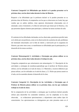 424
Contraste Categoríal 1.4: Dificultades que declaró se le pueden presentar en la
próxima clase, con las observadas durante la clase de Historia.
Respecto a las dificultades que la profesora declaró se le pueden presentar en su
próxima clase de Historia, al compararlas con las que se observaron en el aula; hay que
resaltar que en ambos ámbitos, éstas aparecen directamente relacionadas con el
alumnado; como el desinterés y la falta de motivación que tienen por la Historia, y las
que presentan algunos alumnos para participar y culminar las tareas escolares de aula.
El contraste de las dificultades declaradas con las observadas, permitieron percibir tanto
en lo dicho por esta profesora, como en la observación de su práctica de aula, problemas
del alumnado relacionados con la falta de interés y motivación por la asignatura de
Historia, que entre otras cosas, se manifestaron en dificultades para la participación y el
desarrollo de las tareas escolares.
Contraste Metacategoríal 2: Actividades y Estrategias que piensa utilizar en su
próxima clase, con las observadas durante el trabajo de aula.
Categorías comparativas que estructuraron esta metacategoría: 2.1. Descripción de las
actividades y estrategias de enseñanza-aprendizaje que el profesor de Historia piensa
utilizar, con las utilizadas en el aula de clases; 2.2. Materiales y recursos didácticos que
piensa utilizar, con los utilizados en el aula de clases; y 2.3. Roles que piensa asumir en
el aula, con los asumidos durante el desarrollo de la clase.
Contraste Categoríal 2.1: Descripción de las Actividades y Estrategias que el
Profesor de Historia piensa utilizar en su próxima clase, con las que realmente
trabajó en el aula de clases.
De la comparación de las actividades y estrategias que la profesora declaró pensaba
utilizar para desarrollar los contenidos temáticos, con las empleadas en la clase
observada, se evidenciaron aproximaciones y alejamientos entre ambos tipos de
conocimiento. Las aproximaciones se distinguieron por estar presentes tanto en el
 