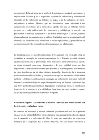 425
conocimiento declarado como en la acción de la enseñanza; a través de exposiciones y
explicaciones docentes, y de la asignación, organización, orientación y dirección del
alumnado en la elaboración de trabajos en grupo, y de la realización de micro-
exposiciones y debates. Mientras que los alejamientos, hacen referencia a ese
conocimiento no declarado en la entrevista de agenda, pero que sin embargo, se hizo
presente en el aula, evidenciando la importancia y utilidad que le concede esta
profesora en el marco de la práctica de la enseñanza-aprendizaje de la Historia, como es
el caso del uso de las preguntas, con la múltiple finalidad de motivar la participación del
alumnado, de determinar si se entendieron o no las explicaciones, y para reforzar los
conocimientos sobre los contenidos temáticos expuestos por el alumnado.
La contrastación de los aspectos categoríales de lo declarado y lo observado sobre las
actividades y estrategias de enseñanza-aprendizaje de la Historia, permitió constatar
aquellas cuestiones que la profesora ya había manifestado en las entrevistas de agenda,
en donde consideró como muy importantes y de gran utilidad, como son: Las
exposiciones y explicaciones docentes para presentar el esquema general de la temática
de clase, introducción de las ideas básicas a desarrollar, descripción de la estructura
temática del desarrollo de la clase, y de destacar los aspectos interesantes e innovadores
del tema a trabajar. La utilización de estrategias de participación activa por parte del
alumnado; como los trabajos en grupo, las exposiciones y los debates. Igualmente, hay
que decir, que la utilización reiterada de preguntas en el aula de clases, es un indicador
fehaciente de la importancia y la utilidad que éstas tienen para esta profesora, a pesar,
de que no fueron declaradas en la entrevista de agenda.
Contraste Categoríal 2.2: Materiales y Recursos Didácticos que piensa utilizar, con
los trabajados en el aula de clases.
En cuanto a los materiales y recursos didácticos que declaró utilizaría en su próxima
clase, y los que en realidad utilizó en su práctica de aula, destaca la importancia especial
que le concedió a la utilización del libro de texto para desarrollar los contenidos
temáticos de la asignatura. En la misma dirección, pero con menor frecuencia e
 