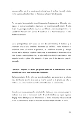 426
importancia hizo uso de un trabajo escrito sobre el tema de la clase, elaborado y traído
por los alumnos, al cual se refirió en el apartado de la entrevista de agenda.
Por otra parte, la contrastación permitió determinar la existencia de diferencias entre
algunos de los recursos didácticos declarados, con los utilizados en la práctica de aula.
Es por ello, que a pesar de haber declarado que utilizaría los recortes de periódicos y la
Constitución Nacional como recursos de enseñanza, en la observación de aula no hubo
evidencias de su uso.
La no correspondencia entre estos dos tipos de conocimientos; el declarado y el
observado, tal es el caso referente a manifestar que utilizaría varios materiales de
enseñanza, como los recortes de periódicos, la Constitución Nacional y trabajos
escritos por los alumnos, cuando la observación de aula evidenció el uso limitado de
estos recursos, lo que contrasta con la importancia central que le da al uso del texto
para el desarrollo temático y las actividades de aula, tanto de los docentes como del
alumnado.
Contraste Categoríal 2.3: Roles que piensa asumir en la próxima clase, con los
asumidos durante el desarrollo de la acción de aula.
De la contrastación de los roles que la profesora planteó que asumiría en la próxima
clase de Historia, con los roles que se observó asumió en la práctica de aula, se
evidenció una correspondencia casi total entre ambos tipos de conocimientos.
En síntesis, se puede decir que los roles tanto los declarados, como los asumidos por la
profesora en el aula; se enmarcaron; en los de una facilitadora que asigna, organiza,
dirige y evalúa el trabajo de aula del alumnado, lo mismo pasó con el rol de autoridad,
el cual se confirmó en el interés de la docente por representar la autoridad en el aula.
 