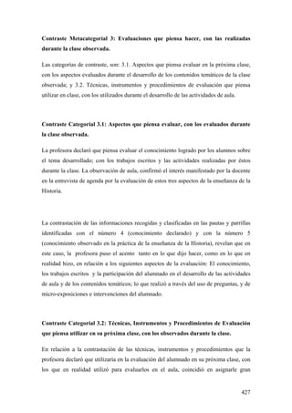 427
Contraste Metacategoríal 3: Evaluaciones que piensa hacer, con las realizadas
durante la clase observada.
Las categorías de contraste, son: 3.1. Aspectos que piensa evaluar en la próxima clase,
con los aspectos evaluados durante el desarrollo de los contenidos temáticos de la clase
observada; y 3.2. Técnicas, instrumentos y procedimientos de evaluación que piensa
utilizar en clase, con los utilizados durante el desarrollo de las actividades de aula.
Contraste Categoríal 3.1: Aspectos que piensa evaluar, con los evaluados durante
la clase observada.
La profesora declaró que piensa evaluar el conocimiento logrado por los alumnos sobre
el tema desarrollado; con los trabajos escritos y las actividades realizadas por éstos
durante la clase. La observación de aula, confirmó el interés manifestado por la docente
en la entrevista de agenda por la evaluación de estos tres aspectos de la enseñanza de la
Historia.
La contrastación de las informaciones recogidas y clasificadas en las pautas y parrillas
identificadas con el número 4 (conocimiento declarado) y con la número 5
(conocimiento observado en la práctica de la enseñanza de la Historia), revelan que en
este caso, la profesora puso el acento tanto en lo que dijo hacer, como en lo que en
realidad hizo, en relación a los siguientes aspectos de la evaluación: El conocimiento,
los trabajos escritos y la participación del alumnado en el desarrollo de las actividades
de aula y de los contenidos temáticos; lo que realizó a través del uso de preguntas, y de
micro-exposiciones e intervenciones del alumnado.
Contraste Categoríal 3.2: Técnicas, Instrumentos y Procedimientos de Evaluación
que piensa utilizar en su próxima clase, con los observados durante la clase.
En relación a la contrastación de las técnicas, instrumentos y procedimientos que la
profesora declaró que utilizaría en la evaluación del alumnado en su próxima clase, con
los que en realidad utilizó para evaluarlos en el aula, coincidió en asignarle gran
 