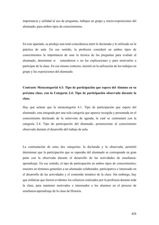 428
importancia y utilidad al uso de preguntas, trabajos en grupo y micro-exposiciones del
alumnado, para ambos tipos de conocimientos.
En este apartado, se produjo una total coincidencia entre lo declarado y lo utilizado en la
práctica de aula. En ese sentido, la profesora consideró en ambos tipos de
conocimientos la importancia de usar la técnica de las preguntas para evaluar al
alumnado, determinar si entendieron o no las explicaciones y para motivarlos a
participar de la clase. En ese mismo contexto, insistió en la utilización de los trabajos en
grupo y las exposiciones del alumnado.
Contraste Metacategoríal 4.1: Tipo de participación que espera del Alumno en su
próxima clase, con la Categoría 2.4: Tipo de participación observada durante la
clase.
Hay que aclarar que la metacategoría 4.1. Tipo de participación que espera del
alumnado; esta integrada por una sola categoría que aparece recogida y presentada en el
conocimiento declarado de la entrevista de agenda, la cual se contrastará con la
categoría 2.4. Tipo de participación del alumnado, perteneciente al conocimiento
observado durante el desarrollo del trabajo de aula.
La contrastación de estas dos categorías; la declarada y la observada, permitió
determinar que la participación que se esperaba del alumnado se corresponde en gran
parte con la observada durante el desarrollo de las actividades de enseñanza-
aprendizaje. En ese sentido, el tipo de participación en ambos tipos de conocimientos;
muestra en términos generales a un alumnado colaborador, participativo e interesado en
el desarrollo de las actividades y el contenido temático de la clase. Sin embargo, hay
que enfatizar que fueron evidentes los esfuerzos realizados por la profesora durante toda
la clase, para mantener motivados e interesados a los alumnos en el proceso de
enseñanza-aprendizaje de la clase de Historia.
 