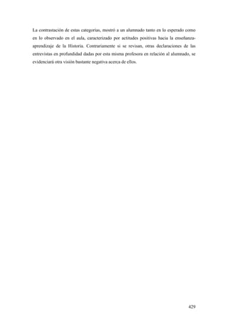 429
La contrastación de estas categorías, mostró a un alumnado tanto en lo esperado como
en lo observado en el aula, caracterizado por actitudes positivas hacia la enseñanza-
aprendizaje de la Historia. Contrariamente si se revisan, otras declaraciones de las
entrevistas en profundidad dadas por esta misma profesora en relación al alumnado, se
evidenciará otra visión bastante negativa acerca de ellos.
 
