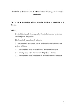 43
PRIMERA PARTE. Enseñanza de la historia: Conocimiento y pensamiento del
profesorado.
CAPÍTULO II. El contexto teórico: Situación actual de la enseñanza de la
Historia.
Índice
2.1. La Didáctica de la Historia y de las Ciencias Sociales: nuevos ámbitos
de investigación. Perspectivas
2.2. Situación de la enseñanza de la historia
2.3. Investigaciones relacionadas con los conocimientos y pensamientos del
profesor de historia
2.3.1. Investigaciones sobre los conocimientos del profesor de historia
2.3.2. Investigaciones sobre el pensamiento del profesor de historia
2.3.3. Investigaciones sobre la formación del profesor de historia. Tipologías
 