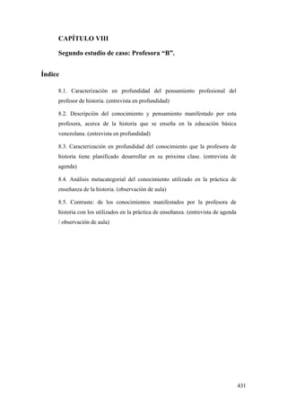 431
CAPÍTULO VIII
Segundo estudio de caso: Profesora “B”.
Índice
8.1. Caracterización en profundidad del pensamiento profesional del
profesor de historia. (entrevista en profundidad)
8.2. Descripción del conocimiento y pensamiento manifestado por esta
profesora, acerca de la historia que se enseña en la educación básica
venezolana. (entrevista en profundidad)
8.3. Caracterización en profundidad del conocimiento que la profesora de
historia tiene planificado desarrollar en su próxima clase. (entrevista de
agenda)
8.4. Análisis metacategorial del conocimiento utilizado en la práctica de
enseñanza de la historia. (observación de aula)
8.5. Contraste: de los conocimientos manifestados por la profesora de
historia con los utilizados en la práctica de enseñanza. (entrevista de agenda
/ observación de aula)
 