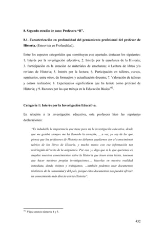 432
8. Segundo estudio de caso: Profesora “B”.
8.1. Caracterización en profundidad del pensamiento profesional del profesor de
Historia. (Entrevista en Profundidad).
Entre los aspectos categoríales que constituyen este apartado, destacan los siguientes:
1. Interés por la investigación educativa; 2. Interés por la enseñanza de la Historia;
3. Participación en la creación de materiales de enseñanza; 4 Lectura de libros y/o
revistas de Historia; 5. Interés por la lectura; 6. Participación en talleres, cursos,
seminarios, entre otros, de formación y actualización docente; 7. Valoración de talleres
y cursos realizados; 8. Experiencias significativas que ha tenido como profesor de
Historia; y 9. Razones por las que trabaja en la Educación Básica342
.
Categoría 1: Interés por la Investigación Educativa.
En relación a la investigación educativa, esta profesora hizo las siguientes
declaraciones:
“Es indudable la importancia que tiene para mi la investigación educativa, desde
que me gradué siempre me ha llamado la atención,…, a ver, yo soy de las que
piensa que los profesores de Historia no debemos quedarnos con el conocimiento
teórico de los libros de Historia, y mucho menos con esa información tan
restringida del texto de la asignatura. Por eso, yo digo que si lo que queremos es
ampliar nuestros conocimientos sobre la Historia que traen estos textos, tenemos
que hacer nuestras propias investigaciones,… hacerlas en nuestra realidad
inmediata, donde vivimos y trabajamos, …también podemos usar documentos
históricos de la comunidad y del país, porque estos documentos nos pueden ofrecer
un conocimiento más directo con la Historia”.
342
Véase anexos números 4 y 5.
 