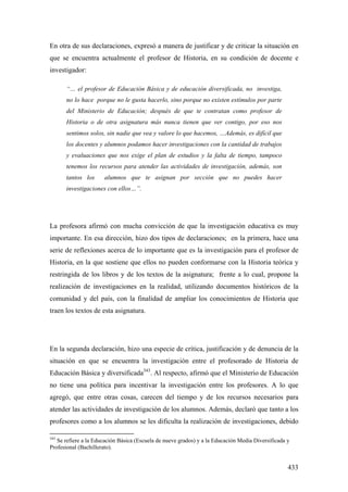 433
En otra de sus declaraciones, expresó a manera de justificar y de criticar la situación en
que se encuentra actualmente el profesor de Historia, en su condición de docente e
investigador:
“… el profesor de Educación Básica y de educación diversificada, no investiga,
no lo hace porque no le gusta hacerlo, sino porque no existen estímulos por parte
del Ministerio de Educación; después de que te contratan como profesor de
Historia o de otra asignatura más nunca tienen que ver contigo, por eso nos
sentimos solos, sin nadie que vea y valore lo que hacemos, …Además, es difícil que
los docentes y alumnos podamos hacer investigaciones con la cantidad de trabajos
y evaluaciones que nos exige el plan de estudios y la falta de tiempo, tampoco
tenemos los recursos para atender las actividades de investigación, además, son
tantos los alumnos que te asignan por sección que no puedes hacer
investigaciones con ellos…”.
La profesora afirmó con mucha convicción de que la investigación educativa es muy
importante. En esa dirección, hizo dos tipos de declaraciones; en la primera, hace una
serie de reflexiones acerca de lo importante que es la investigación para el profesor de
Historia, en la que sostiene que ellos no pueden conformarse con la Historia teórica y
restringida de los libros y de los textos de la asignatura; frente a lo cual, propone la
realización de investigaciones en la realidad, utilizando documentos históricos de la
comunidad y del país, con la finalidad de ampliar los conocimientos de Historia que
traen los textos de esta asignatura.
En la segunda declaración, hizo una especie de crítica, justificación y de denuncia de la
situación en que se encuentra la investigación entre el profesorado de Historia de
Educación Básica y diversificada343
. Al respecto, afirmó que el Ministerio de Educación
no tiene una política para incentivar la investigación entre los profesores. A lo que
agregó, que entre otras cosas, carecen del tiempo y de los recursos necesarios para
atender las actividades de investigación de los alumnos. Además, declaró que tanto a los
profesores como a los alumnos se les dificulta la realización de investigaciones, debido
343
Se refiere a la Educación Básica (Escuela de nueve grados) y a la Educación Media Diversificada y
Profesional (Bachillerato).
 