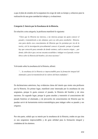 434
a que el plan de estudios de la asignatura les exige de todo su tiempo y esfuerzos para la
realización de una gran cantidad de trabajos y evaluaciones.
Categoría 2: Interés por la Enseñanza de la Historia.
En relación a esta categoría, la profesora manifestó lo siguiente:
“Claro que la Historia me interesa, y me interesa porque me gusta conocer el
pasado y transmitírselo a mis alumnos; pero no sólo para enseñarles Historia,
sino para darles esos conocimientos de Historia que les permitan por vía de la
teoría y de la investigación procedimental conocer el pasado; porque el pasado
hay que conocerlo para entender de donde venimos, cuál es nuestro origen,… por
demás, debo decir que a mi me encanta escudriñar e indagar en el pasado, revisar
libros sobre la Historia del hombre y de otras naciones”.
Volviendo sobre la enseñanza de la Historia, afirmó:
“… la enseñanza de la Historia es imprescindible para la formación integral del
alumnado y para la transmisión de los valores del buen ciudadano”.
En declaraciones anteriores, hay evidencias claras del interés que siente esta profesora
por la Historia. En primer lugar, manifestó estar interesada por la enseñanza de esta
asignatura, porque le gusta conocer el pasado, la Historia del hombre y de otras
naciones. En segundo lugar, porque le gusta enseñar y transmitir el conocimiento del
pasado histórico al alumnado, y de proveerlos de conocimientos de Historia que les
puedan servir de herramienta teórico-metodológica para indagar sobre su pasado y sus
orígenes.
Por otra parte, señaló que su interés por la enseñanza de la Historia, estaba en que ésta
es una asignatura imprescindible y de gran utilidad para la formación integral y
ciudadana de los alumnos.
 