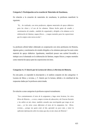 435
Categoría 3: Participación en la creación de Materiales de Enseñanza.
En relación a la creación de materiales de enseñanza, la profesora manifestó lo
siguiente:
“Si,… he realizado, con otros profesores, algunos materiales de apoyo didáctico
para las clases y el uso de los alumnos. Hemos hecho guías de estudio y
cuestionarios de estudio,…también he organizado y dirigido a los alumnos en la
elaboración de láminas, mapas físicos… y mapas mentales para las exposiciones
que les asigno como tarea escolar”.
La profesora afirmó haber elaborado en cooperación con otros profesores de Historia,
algunas guías y cuestionarios de estudio dirigidos a los alumnos para que los usen como
material de apoyo didáctico. Igualmente, manifestó poseer una actitud favorable a
trabajar con el alumnado en la elaboración de láminas, mapas físicos y mapas mentales
como material de apoyo para las exposiciones de éstos.
Categorías 4 y 5: Interés por la Lectura de Libros y/o Revistas de Historia.
En esta parte, se expondrá la descripción y el análisis conjunto de dos categorías: 4.
Lectura de libros y revistas, y 5. Interés por la lectura; debido a la similitud de las
respuestas dadas por la profesora entrevistada.
En relación a estas categorías la profesora expresó textualmente:
“Leo constantemente el texto de la asignatura y hago otras lecturas, leo otros
libros de Historia…, a veces, compro revistas de educación y de Ciencias Sociales
y las utilizo en mis clases, también consulto una enciclopedia que tengo en mi
casa…, yo leo otras cosas diferentes al texto de la asignatura, leo libros,
revistas…, porque me gusta estar al día, aprender un poco más, y tener la
suficiente información sobre los temas que doy en mis clases de Historia”.
 