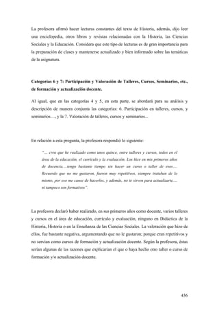 436
La profesora afirmó hacer lecturas constantes del texto de Historia, además, dijo leer
una enciclopedia, otros libros y revistas relacionadas con la Historia, las Ciencias
Sociales y la Educación. Considera que este tipo de lecturas es de gran importancia para
la preparación de clases y mantenerse actualizado y bien informado sobre las temáticas
de la asignatura.
Categorías 6 y 7: Participación y Valoración de Talleres, Cursos, Seminarios, etc.,
de formación y actualización docente.
Al igual, que en las categorías 4 y 5, en esta parte, se abordará para su análisis y
descripción de manera conjunta las categorías: 6. Participación en talleres, cursos, y
seminarios…, y la 7. Valoración de talleres, cursos y seminarios...
En relación a esta pregunta, la profesora respondió lo siguiente:
“… creo que he realizado como unos quince, entre talleres y cursos, todos en el
área de la educación, el currículo y la evaluación. Los hice en mis primeros años
de docencia,…tengo bastante tiempo sin hacer un curso o taller de esos….
Recuerdo que no me gustaron, fueron muy repetitivos, siempre trataban de lo
mismo, por eso me canse de hacerlos, y además, no te sirven para actualizarte,…
ni tampoco son formativos”.
La profesora declaró haber realizado, en sus primeros años como docente, varios talleres
y cursos en el área de educación, currículo y evaluación, ninguno en Didáctica de la
Historia, Historia o en la Enseñanza de las Ciencias Sociales. La valoración que hizo de
ellos, fue bastante negativa, argumentando que no le gustaron; porque eran repetitivos y
no servían como cursos de formación y actualización docente. Según la profesora, éstas
serían algunas de las razones que explicarían el que o haya hecho otro taller o curso de
formación y/o actualización docente.
 