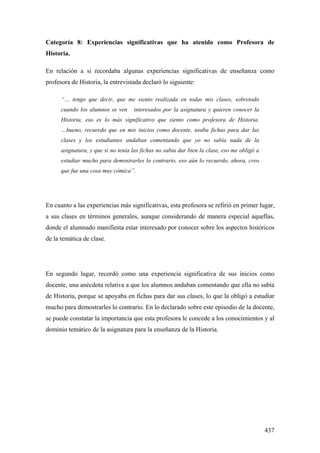 437
Categoría 8: Experiencias significativas que ha atenido como Profesora de
Historia.
En relación a si recordaba algunas experiencias significativas de enseñanza como
profesora de Historia, la entrevistada declaró lo siguiente:
“… tengo que decir, que me siento realizada en todas mis clases, sobretodo
cuando los alumnos se ven interesados por la asignatura y quieren conocer la
Historia, eso es lo más significativo que siento como profesora de Historia.
…bueno, recuerdo que en mis inicios como docente, usaba fichas para dar las
clases y los estudiantes andaban comentando que yo no sabía nada de la
asignatura, y que si no tenía las fichas no sabia dar bien la clase, eso me obligó a
estudiar mucho para demostrarles lo contrario, eso aún lo recuerdo, ahora, creo
que fue una cosa muy cómica”.
En cuanto a las experiencias más significativas, esta profesora se refirió en primer lugar,
a sus clases en términos generales, aunque considerando de manera especial aquellas,
donde el alumnado manifiesta estar interesado por conocer sobre los aspectos históricos
de la temática de clase.
En segundo lugar, recordó como una experiencia significativa de sus inicios como
docente, una anécdota relativa a que los alumnos andaban comentando que ella no sabía
de Historia, porque se apoyaba en fichas para dar sus clases, lo que la obligó a estudiar
mucho para demostrarles lo contrario. En lo declarado sobre este episodio de la docente,
se puede constatar la importancia que esta profesora le concede a los conocimientos y al
dominio temático de la asignatura para la enseñanza de la Historia.
 