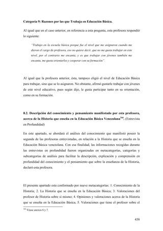438
Categoría 9: Razones por las que Trabaja en Educación Básica.
Al igual que en el caso anterior, en referencia a esta pregunta, esta profesora respondió
lo siguiente:
“Trabajo en la escuela básica porque fue el nivel que me asignaron cuando me
dieron el cargo de profesora, eso no quiere decir, que no me gusta trabajar en este
nivel, por el contrario me encanta, y es que trabajar con jóvenes también me
encanta, me gusta orientarlos y cooperar con su formación”.
Al igual que la profesora anterior, ésta, tampoco eligió el nivel de Educación Básica
para trabajar, sino que se lo asignaron. No obstante, afirmó gustarle trabajar con jóvenes
de este nivel educativo, pues según dijo, le gusta participar tanto en su orientación,
como en su formación.
8.2. Descripción del conocimiento y pensamiento manifestado por esta profesora,
acerca de la Historia que enseña en la Educación Básica Venezolana344
. (Entrevista
en Profundidad)
En este apartado, se abordará el análisis del conocimiento que manifestó poseer la
segunda de las profesoras entrevistadas, en relación a la Historia que se enseña en la
Educación Básica venezolana. Con esa finalidad, las informaciones recogidas durante
las entrevistas en profundidad fueron organizadas en metacategorías, categorías y
subcategorías de análisis para facilitar la descripción, explicación y comprensión en
profundidad del conocimiento y el pensamiento que sobre la enseñanza de la Historia,
declaró esta profesora.
El presente apartado esta conformado por nueve metacategorías: 1. Conocimiento de la
Historia; 2. La Historia que se enseña en la Educación Básica; 3. Valoraciones del
profesor de Historia sobre si mismo; 4. Opiniones y valoraciones acerca de la Historia
que se enseña en la Educación Básica; 5. Valoraciones que tiene el profesor sobre el
344
Véase anexos 6 y 7.
 