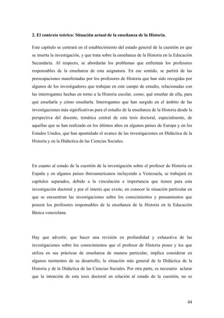 44
2. El contexto teórico: Situación actual de la enseñanza de la Historia.
Este capítulo se centrará en el establecimiento del estado general de la cuestión en que
se inserta la investigación, y que trata sobre la enseñanza de la Historia en la Educación
Secundaria. Al respecto, se abordarán los problemas que enfrentan los profesores
responsables de la enseñanza de esta asignatura. En ese sentido, se partirá de las
preocupaciones manifestadas por los profesores de Historia que han sido recogidas por
algunos de los investigadores que trabajan en este campo de estudio, relacionadas con
las interrogantes hechas en torno a la Historia escolar, como; qué enseñar de ella, para
qué enseñarla y cómo enseñarla. Interrogantes que han surgido en el ámbito de las
investigaciones más significativas para el estudio de la enseñanza de la Historia desde la
perspectiva del docente, temática central de esta tesis doctoral, especialmente, de
aquellas que se han realizado en los últimos años en algunos países de Europa y en los
Estados Unidos, que han apuntalado el avance de las investigaciones en Didáctica de la
Historia y en la Didáctica de las Ciencias Sociales.
En cuanto al estado de la cuestión de la investigación sobre el profesor de Historia en
España y en algunos países iberoamericanos incluyendo a Venezuela, se trabajará en
capítulos separados, debido a la vinculación e importancia que tienen para esta
investigación doctoral y por el interés que existe, en conocer la situación particular en
que se encuentran las investigaciones sobre los conocimientos y pensamientos que
poseen los profesores responsables de la enseñanza de la Historia en la Educación
Básica venezolana.
Hay que advertir, que hacer una revisión en profundidad y exhaustiva de las
investigaciones sobre los conocimientos que el profesor de Historia posee y los que
utiliza en sus prácticas de enseñanza de manera particular, implica considerar en
algunos momentos de su desarrollo, la situación más general de la Didáctica de la
Historia y de la Didáctica de las Ciencias Sociales. Por otra parte, es necesario aclarar
que la intención de esta tesis doctoral en relación al estado de la cuestión, no es
 