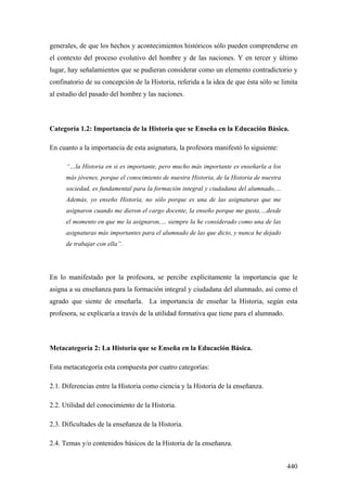 440
generales, de que los hechos y acontecimientos históricos sólo pueden comprenderse en
el contexto del proceso evolutivo del hombre y de las naciones. Y en tercer y último
lugar, hay señalamientos que se pudieran considerar como un elemento contradictorio y
confinatorio de su concepción de la Historia, referida a la idea de que ésta sólo se limita
al estudio del pasado del hombre y las naciones.
Categoría 1.2: Importancia de la Historia que se Enseña en la Educación Básica.
En cuanto a la importancia de esta asignatura, la profesora manifestó lo siguiente:
“…la Historia en si es importante, pero mucho más importante es enseñarla a los
más jóvenes, porque el conocimiento de nuestra Historia, de la Historia de nuestra
sociedad, es fundamental para la formación integral y ciudadana del alumnado,…
Además, yo enseño Historia, no sólo porque es una de las asignaturas que me
asignaron cuando me dieron el cargo docente, la enseño porque me gusta,…desde
el momento en que me la asignaron,… siempre la he considerado como una de las
asignaturas más importantes para el alumnado de las que dicto, y nunca he dejado
de trabajar con ella”.
En lo manifestado por la profesora, se percibe explícitamente la importancia que le
asigna a su enseñanza para la formación integral y ciudadana del alumnado, así como el
agrado que siente de enseñarla. La importancia de enseñar la Historia, según esta
profesora, se explicaría a través de la utilidad formativa que tiene para el alumnado.
Metacategoría 2: La Historia que se Enseña en la Educación Básica.
Esta metacategoría esta compuesta por cuatro categorías:
2.1. Diferencias entre la Historia como ciencia y la Historia de la enseñanza.
2.2. Utilidad del conocimiento de la Historia.
2.3. Dificultades de la enseñanza de la Historia.
2.4. Temas y/o contenidos básicos de la Historia de la enseñanza.
 