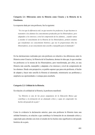 441
Categoría 2.1: Diferencias entre la Historia como Ciencia y la Historia de la
Enseñanza.
La respuesta dada por esta profesora, fue la siguiente:
“Yo creo que la diferencia está; en que nosotros los profesores, lo que hacemos es
transmitir a los alumnos los conocimientos producidos por los Historiadores, pero
adaptados a los intereses y nivel de comprensión de los alumnos,…cuando vamos
a enseñar el conocimiento de la Historia de los Historiadores, primero tenemos
que transformar ese conocimiento histórico, que nos lo proporcionan ellos los
Historiadores, en un conocimiento más sencillo y manejable para el alumnado”.
En las declaraciones realizadas por esta profesora en relación a las diferencias entre la
Historia como Ciencia y la Historia de la Enseñanza, destaca la idea que, la que enseñan
los profesores es la misma de los Historiadores, pero transformada, por ellos, en una
Historia más sencilla, manejable y adaptada a los intereses y nivel de comprensión de
los alumnos. Desde esta perspectiva, se podría suponer que para esta profesora, el hecho
de adaptar y hacer más sencilla la Historia al alumnado, minimizaría sus problemas y
ampliaría sus oportunidades o ventajas para enseñarla.
Categoría 2.2: Utilidad de la Historia.
En relación a la utilidad de la Historia, la profesora manifestó:
“La Historia es una de las pocas asignaturas de la Educación Básica que
contribuye a la formación de un alumnado crítico y capaz de comprender los
hechos del pasado de su país”.
Como lo evidencia la declaración anterior, para esta profesora la Historia tiene una
utilidad formativa, en relación a que contribuye la formación de un alumnado crítico y
capacitado para abordar con éxito el estudio de los hechos más significativos del pasado
histórico de su país.
 