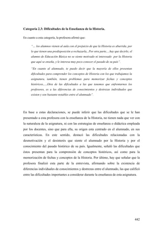 442
Categoría 2.3: Dificultades de la Enseñanza de la Historia.
En cuanto a esta categoría, la profesora afirmó que:
“… los alumnos vienen al aula con el prejuicio de que la Historia es aburrida, por
lo que tienen una predisposición a rechazarla,..Por otra parte,…hay que decirlo, el
alumno de Educación Básica no se siente motivado ni interesado por la Historia
que aquí se enseña, y le interesa muy poco conocer el pasado de su país”.
“En cuanto al alumnado, te puedo decir que la mayoría de ellos presentan
dificultades para comprender los conceptos de Historia con los que trabajamos la
asignatura, también, tienen problemas para memorizar fechas y conceptos
históricos.,…Otra de las dificultades a las que tenemos que enfrentarnos los
profesores, es a las diferencias de conocimientos y destrezas individuales que
existen y son bastante notables entre el alumnado”.
En base a estas declaraciones, se puede inferir que las dificultades que se le han
presentado a esta profesora con la enseñanza de la Historia, no tienen nada que ver con
la naturaleza de la asignatura, ni con las estrategias de enseñanza o didáctica empleada
por los docentes, sino que para ella, su origen esta centrado en el alumnado, en sus
características. En este sentido, destacó las dificultades relacionadas con la
desmotivación y el desinterés que siente el alumnado por la Historia y por el
conocimiento del pasado histórico de su país. Igualmente, señaló las dificultades que
éstos presentan para la comprensión de conceptos históricos, así como para la
memorización de fechas y conceptos de la Historia. Por último, hay que señalar que la
profesora finalizó esta parte de la entrevista, afirmando sobre la existencia de
diferencias individuales de conocimientos y destrezas entre el alumnado, las que calificó
entre las dificultades importantes a considerar durante la enseñanza de esta asignatura.
 