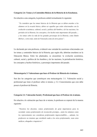443
Categoría 2.4: Temas y/o Contenidos Básicos de la Historia de la Enseñanza.
En relación a esta categoría, la profesora señaló textualmente lo siguiente:
“Yo considero que los temas básicos de la Historia que se deben enseñar a los
alumnos en la escuela básica, deben ser aquellos que están relacionados con la
evolución económica, cultural, social y política del hombre y de las naciones, los
períodos de la Historia, los conceptos y los hechos más importantes del pasado,…
y los temas sobre la vida de los grandes personajes de la Historia, como Simón
Bolívar, y otros más, tanto de Venezuela como de otros países”.
Lo declarado por esta profesora, evidenció una variedad de cuestiones relacionadas con
los temas y contenidos básicos de la Historia, que según ella, deberían enseñarse en la
Educación Básica. Entre los planteados, se encuentran: la evolución económica,
cultural, social y política de los hombres y de las naciones, la periodización histórica,
los conceptos y hechos históricos, y personajes importantes del pasado.
Metacategoría 3: Valoraciones que hace el Profesor de Historia de si mismos.
Son dos las categorías que constituyen esta metacategoría: 3.1. Valoración social y
profesional que tiene el profesor sobre si mismo; y 3.2. Conocimientos que cree debe
poseer el profesor de Historia.
Categoría 3.1: Valoración Social y Profesional que hace el Profesor de si mismo.
En relación a la valoración que hace de si mismo, la profesora se expresó de la manera
siguiente:
“Nosotros los docentes, somos profesionales de gran importancia para la
sociedad, somos profesionales de reconocido prestigio,…tanto los alumnos como
los representantes nos consideran profesionales imprescindibles…, además, los
profesores no tenemos que envidiarle nada a los otros profesionales, sean estos
médicos, abogados o ingenieros”.
 