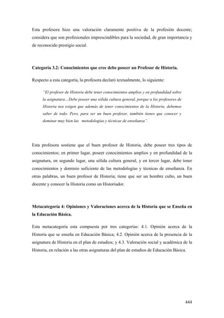 444
Esta profesora hizo una valoración claramente positiva de la profesión docente;
considera que son profesionales imprescindibles para la sociedad, de gran importancia y
de reconocido prestigio social.
Categoría 3.2: Conocimientos que cree debe poseer un Profesor de Historia.
Respecto a esta categoría, la profesora declaró textualmente, lo siguiente:
“El profesor de Historia debe tener conocimientos amplios y en profundidad sobre
la asignatura…Debe poseer una sólida cultura general, porque a los profesores de
Historia nos exigen que además de tener conocimientos de la Historia, debemos
saber de todo. Pero, para ser un buen profesor, también tienes que conocer y
dominar muy bien las metodologías y técnicas de enseñanza”.
Esta profesora sostiene que el buen profesor de Historia, debe poseer tres tipos de
conocimientos; en primer lugar, poseer conocimientos amplios y en profundidad de la
asignatura, en segundo lugar, una sólida cultura general, y en tercer lugar, debe tener
conocimientos y dominio suficiente de las metodologías y técnicas de enseñanza. En
otras palabras, un buen profesor de Historia; tiene que ser un hombre culto, un buen
docente y conocer la Historia como un Historiador.
Metacategoría 4: Opiniones y Valoraciones acerca de la Historia que se Enseña en
la Educación Básica.
Esta metacategoría esta compuesta por tres categorías: 4.1. Opinión acerca de la
Historia que se enseña en Educación Básica; 4.2. Opinión acerca de la presencia de la
asignatura de Historia en el plan de estudios; y 4.3. Valoración social y académica de la
Historia, en relación a las otras asignaturas del plan de estudios de Educación Básica.
 