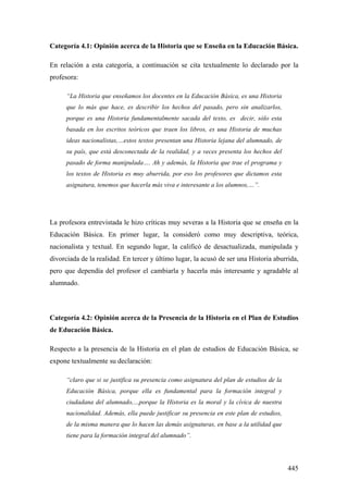 445
Categoría 4.1: Opinión acerca de la Historia que se Enseña en la Educación Básica.
En relación a esta categoría, a continuación se cita textualmente lo declarado por la
profesora:
“La Historia que enseñamos los docentes en la Educación Básica, es una Historia
que lo más que hace, es describir los hechos del pasado, pero sin analizarlos,
porque es una Historia fundamentalmente sacada del texto, es decir, sólo esta
basada en los escritos teóricos que traen los libros, es una Historia de muchas
ideas nacionalistas,…estos textos presentan una Historia lejana del alumnado, de
su país, que está desconectada de la realidad, y a veces presenta los hechos del
pasado de forma manipulada…. Ah y además, la Historia que trae el programa y
los textos de Historia es muy aburrida, por eso los profesores que dictamos esta
asignatura, tenemos que hacerla más viva e interesante a los alumnos,…”.
La profesora entrevistada le hizo críticas muy severas a la Historia que se enseña en la
Educación Básica. En primer lugar, la consideró como muy descriptiva, teórica,
nacionalista y textual. En segundo lugar, la calificó de desactualizada, manipulada y
divorciada de la realidad. En tercer y último lugar, la acusó de ser una Historia aburrida,
pero que dependía del profesor el cambiarla y hacerla más interesante y agradable al
alumnado.
Categoría 4.2: Opinión acerca de la Presencia de la Historia en el Plan de Estudios
de Educación Básica.
Respecto a la presencia de la Historia en el plan de estudios de Educación Básica, se
expone textualmente su declaración:
“claro que si se justifica su presencia como asignatura del plan de estudios de la
Educación Básica, porque ella es fundamental para la formación integral y
ciudadana del alumnado,…porque la Historia es la moral y la cívica de nuestra
nacionalidad. Además, ella puede justificar su presencia en este plan de estudios,
de la misma manera que lo hacen las demás asignaturas, en base a la utilidad que
tiene para la formación integral del alumnado”.
 