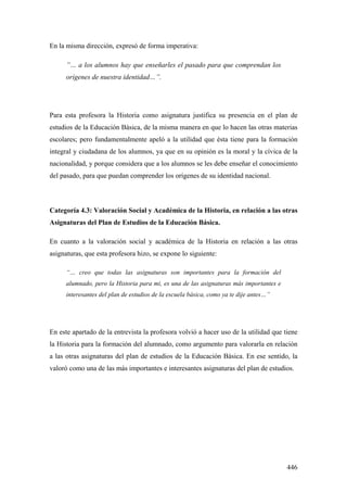 446
En la misma dirección, expresó de forma imperativa:
”… a los alumnos hay que enseñarles el pasado para que comprendan los
orígenes de nuestra identidad…”.
Para esta profesora la Historia como asignatura justifica su presencia en el plan de
estudios de la Educación Básica, de la misma manera en que lo hacen las otras materias
escolares; pero fundamentalmente apeló a la utilidad que ésta tiene para la formación
integral y ciudadana de los alumnos, ya que en su opinión es la moral y la cívica de la
nacionalidad, y porque considera que a los alumnos se les debe enseñar el conocimiento
del pasado, para que puedan comprender los orígenes de su identidad nacional.
Categoría 4.3: Valoración Social y Académica de la Historia, en relación a las otras
Asignaturas del Plan de Estudios de la Educación Básica.
En cuanto a la valoración social y académica de la Historia en relación a las otras
asignaturas, que esta profesora hizo, se expone lo siguiente:
“… creo que todas las asignaturas son importantes para la formación del
alumnado, pero la Historia para mi, es una de las asignaturas más importantes e
interesantes del plan de estudios de la escuela básica, como ya te dije antes…”
En este apartado de la entrevista la profesora volvió a hacer uso de la utilidad que tiene
la Historia para la formación del alumnado, como argumento para valorarla en relación
a las otras asignaturas del plan de estudios de la Educación Básica. En ese sentido, la
valoró como una de las más importantes e interesantes asignaturas del plan de estudios.
 
