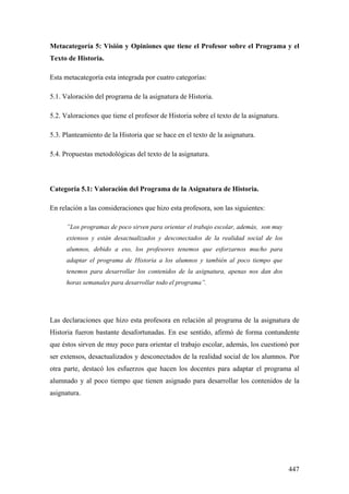 447
Metacategoría 5: Visión y Opiniones que tiene el Profesor sobre el Programa y el
Texto de Historia.
Esta metacategoría esta integrada por cuatro categorías:
5.1. Valoración del programa de la asignatura de Historia.
5.2. Valoraciones que tiene el profesor de Historia sobre el texto de la asignatura.
5.3. Planteamiento de la Historia que se hace en el texto de la asignatura.
5.4. Propuestas metodológicas del texto de la asignatura.
Categoría 5.1: Valoración del Programa de la Asignatura de Historia.
En relación a las consideraciones que hizo esta profesora, son las siguientes:
”Los programas de poco sirven para orientar el trabajo escolar, además, son muy
extensos y están desactualizados y desconectados de la realidad social de los
alumnos, debido a eso, los profesores tenemos que esforzarnos mucho para
adaptar el programa de Historia a los alumnos y también al poco tiempo que
tenemos para desarrollar los contenidos de la asignatura, apenas nos dan dos
horas semanales para desarrollar todo el programa”.
Las declaraciones que hizo esta profesora en relación al programa de la asignatura de
Historia fueron bastante desafortunadas. En ese sentido, afirmó de forma contundente
que éstos sirven de muy poco para orientar el trabajo escolar, además, los cuestionó por
ser extensos, desactualizados y desconectados de la realidad social de los alumnos. Por
otra parte, destacó los esfuerzos que hacen los docentes para adaptar el programa al
alumnado y al poco tiempo que tienen asignado para desarrollar los contenidos de la
asignatura.
 