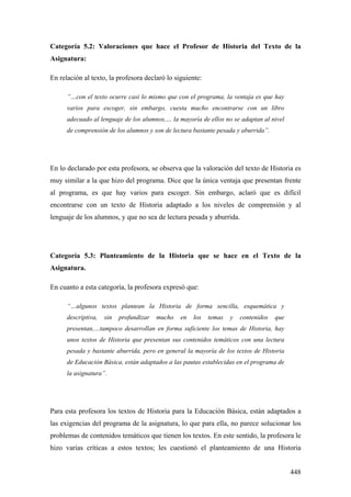 448
Categoría 5.2: Valoraciones que hace el Profesor de Historia del Texto de la
Asignatura:
En relación al texto, la profesora declaró lo siguiente:
”…con el texto ocurre casi lo mismo que con el programa, la ventaja es que hay
varios para escoger, sin embargo, cuesta mucho encontrarse con un libro
adecuado al lenguaje de los alumnos,… la mayoría de ellos no se adaptan al nivel
de comprensión de los alumnos y son de lectura bastante pesada y aburrida”.
En lo declarado por esta profesora, se observa que la valoración del texto de Historia es
muy similar a la que hizo del programa. Dice que la única ventaja que presentan frente
al programa, es que hay varios para escoger. Sin embargo, aclaró que es difícil
encontrarse con un texto de Historia adaptado a los niveles de comprensión y al
lenguaje de los alumnos, y que no sea de lectura pesada y aburrida.
Categoría 5.3: Planteamiento de la Historia que se hace en el Texto de la
Asignatura.
En cuanto a esta categoría, la profesora expresó que:
“…algunos textos plantean la Historia de forma sencilla, esquemática y
descriptiva, sin profundizar mucho en los temas y contenidos que
presentan,…tampoco desarrollan en forma suficiente los temas de Historia, hay
unos textos de Historia que presentan sus contenidos temáticos con una lectura
pesada y bastante aburrida, pero en general la mayoría de los textos de Historia
de Educación Básica, están adaptados a las pautas establecidas en el programa de
la asignatura”.
Para esta profesora los textos de Historia para la Educación Básica, están adaptados a
las exigencias del programa de la asignatura, lo que para ella, no parece solucionar los
problemas de contenidos temáticos que tienen los textos. En este sentido, la profesora le
hizo varias críticas a estos textos; les cuestionó el planteamiento de una Historia
 